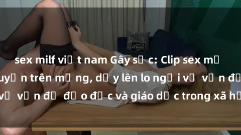 sex milf việt nam Gây sốc: Clip sex mẹ con Việt Nam lan truyền trên mạng, dấy lên lo ngại về vấn đề đạo đức và giáo dục trong xã hội hiện nay.