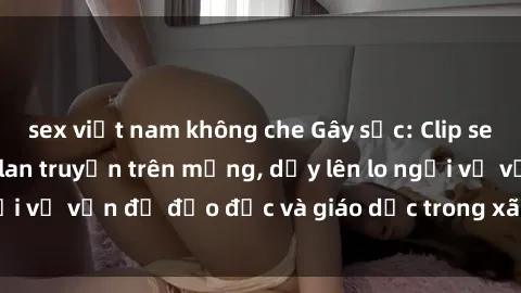 sex việt nam không che Gây sốc: Clip sex mẹ con Việt Nam lan truyền trên mạng, dấy lên lo ngại về vấn đề đạo đức và giáo dục trong xã hội hiện nay.