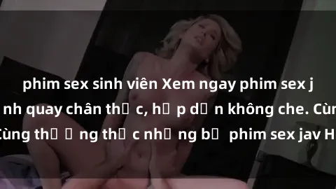phim sex sinh viên Xem ngay phim sex jav HD với những cảnh quay chân thực, hấp dẫn không che. Cùng thưởng thức những bộ phim sex jav HD hot nhất hiện nay!