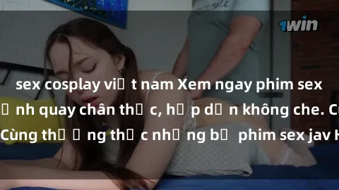 sex cosplay việt nam Xem ngay phim sex jav HD với những cảnh quay chân thực, hấp dẫn không che. Cùng thưởng thức những bộ phim sex jav HD hot nhất hiện nay!