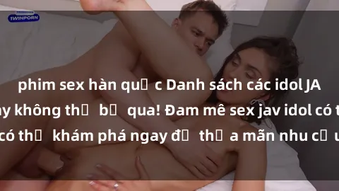 phim sex hàn quốc Danh sách các idol JAV hot nhất hiện nay không thể bỏ qua! Đam mê sex jav idol có thể khám phá ngay để thỏa mãn nhu cầu giải trí của mình!