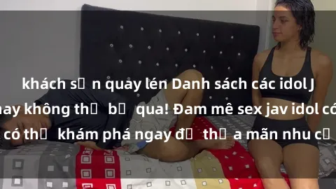 khách sạn quay lén Danh sách các idol JAV hot nhất hiện nay không thể bỏ qua! Đam mê sex jav idol có thể khám phá ngay để thỏa mãn nhu cầu giải trí của mình!